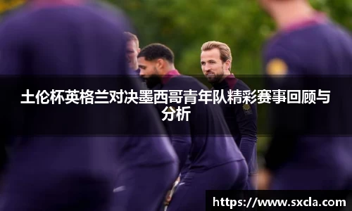 leyu土伦杯英格兰对决墨西哥青年队精彩赛事回顾与分析